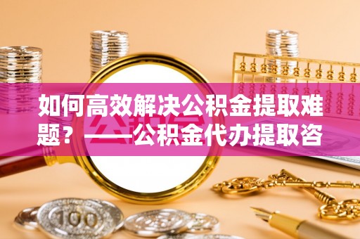 鹿寨如何高效解决公积金提取难题？——公积金代办提取咨询服务全解析