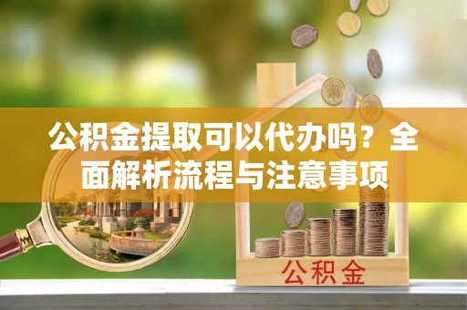 鹿寨公积金提取可以代办吗？全面解析流程与注意事项