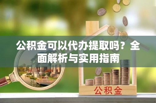 鹿寨公积金可以代办提取吗？全面解析与实用指南