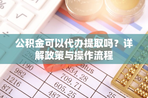 鹿寨公积金可以代办提取吗？详解政策与操作流程