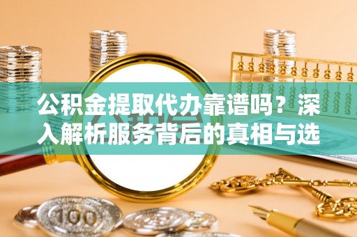 鹿寨公积金提取代办靠谱吗？深入解析服务背后的真相与选择指南
