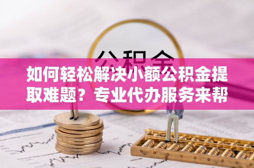 鹿寨如何轻松解决小额公积金提取难题？专业代办服务来帮忙