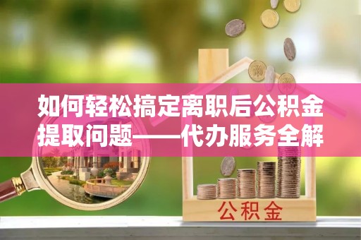 鹿寨如何轻松搞定离职后公积金提取问题——代办服务全解析