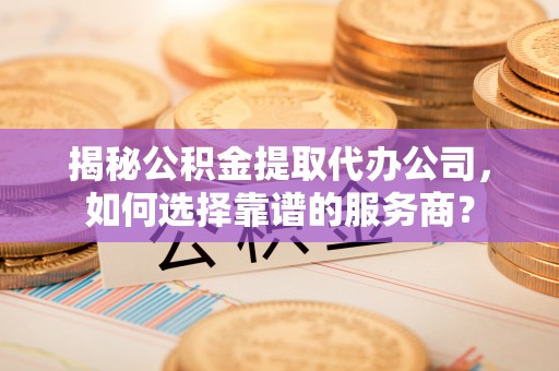 鹿寨揭秘公积金提取代办公司，如何选择靠谱的服务商？