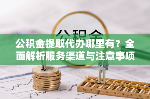 鹿寨公积金提取代办哪里有？全面解析服务渠道与注意事项