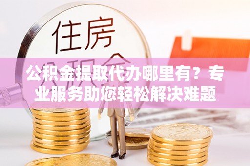 鹿寨公积金提取代办哪里有？专业服务助您轻松解决难题