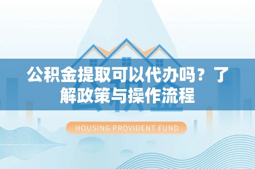 鹿寨公积金提取可以代办吗？了解政策与操作流程