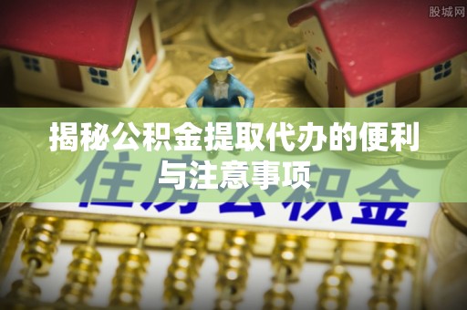 鹿寨揭秘公积金提取代办的便利与注意事项