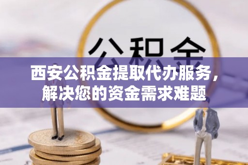 鹿寨西安公积金提取代办服务，解决您的资金需求难题