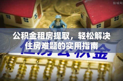 鹿寨公积金租房提取，轻松解决住房难题的实用指南