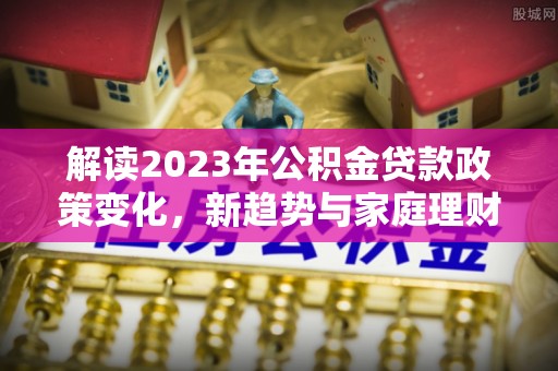 鹿寨解读2023年公积金贷款政策变化，新趋势与家庭理财规划