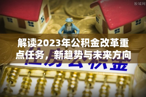 鹿寨解读2023年公积金改革重点任务，新趋势与未来方向