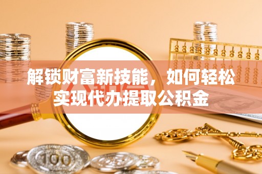 鹿寨解锁财富新技能，如何轻松实现代办提取公积金