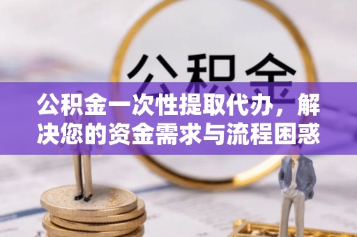鹿寨公积金一次性提取代办，解决您的资金需求与流程困惑