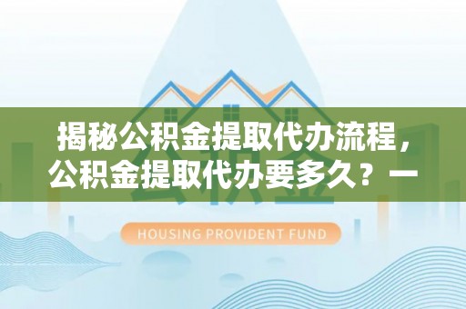 鹿寨揭秘公积金提取代办流程，公积金提取代办要多久？一文读懂