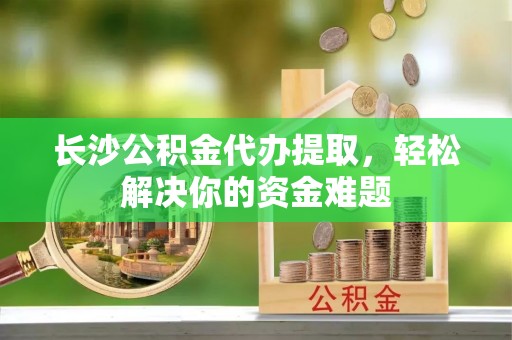 鹿寨长沙公积金代办提取，轻松解决你的资金难题