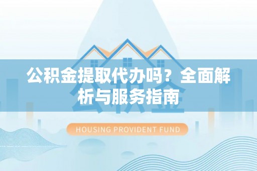 鹿寨公积金提取代办吗？全面解析与服务指南