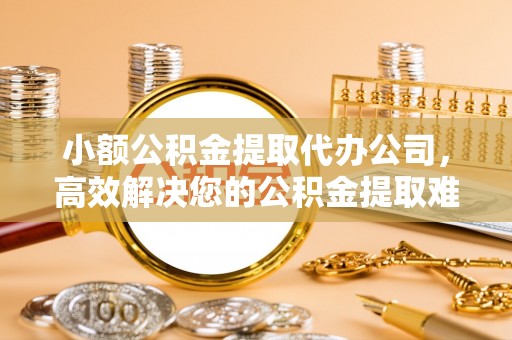 鹿寨小额公积金提取代办公司，高效解决您的公积金提取难题