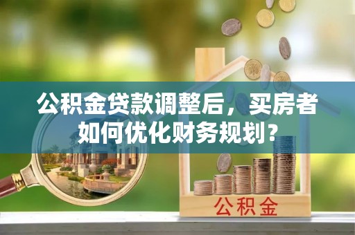 鹿寨公积金贷款调整后，买房者如何优化财务规划？