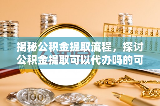 鹿寨揭秘公积金提取流程，探讨公积金提取可以代办吗的可行性与注意事项