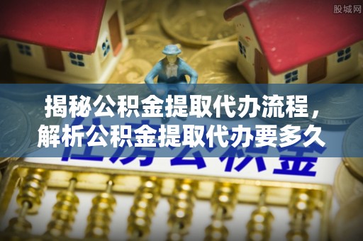 鹿寨揭秘公积金提取代办流程，解析公积金提取代办要多久的真相