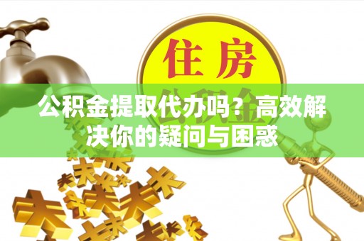 鹿寨公积金提取代办吗？高效解决你的疑问与困惑