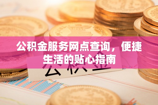 鹿寨公积金服务网点查询，便捷生活的贴心指南