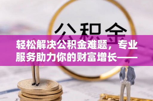 鹿寨轻松解决公积金难题，专业服务助力你的财富增长——代办公积金提取