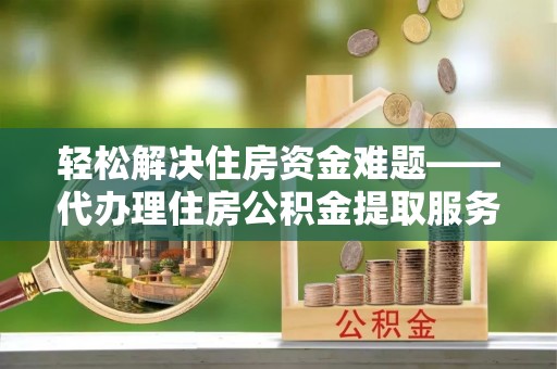 鹿寨轻松解决住房资金难题——代办理住房公积金提取服务详解
