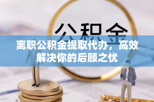 鹿寨离职公积金提取代办，高效解决你的后顾之忧