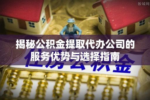 鹿寨揭秘公积金提取代办公司的服务优势与选择指南