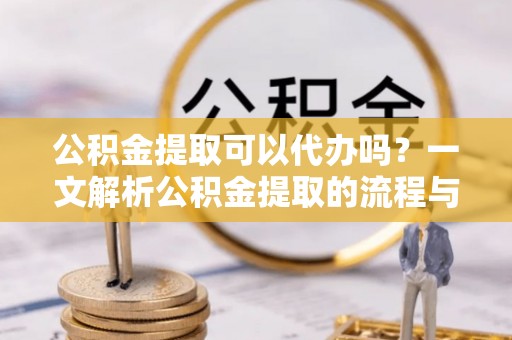 鹿寨公积金提取可以代办吗？一文解析公积金提取的流程与注意事项