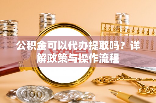 鹿寨公积金可以代办提取吗？详解政策与操作流程