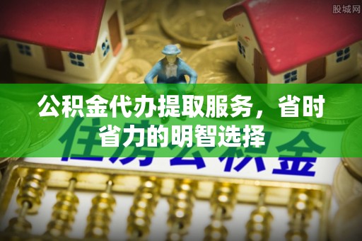 鹿寨公积金代办提取服务，省时省力的明智选择