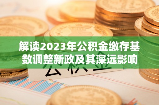 鹿寨解读2023年公积金缴存基数调整新政及其深远影响