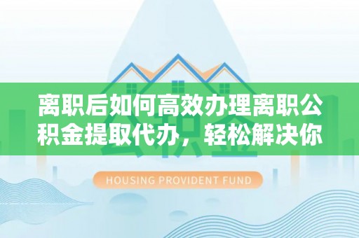 鹿寨离职后如何高效办理离职公积金提取代办，轻松解决你的后顾之忧