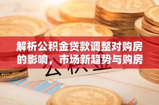 鹿寨解析公积金贷款调整对购房的影响，市场新趋势与购房者策略