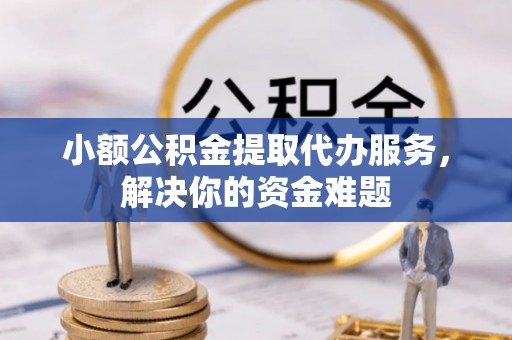 鹿寨小额公积金提取代办服务，解决你的资金难题