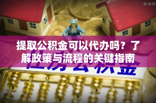 鹿寨提取公积金可以代办吗？了解政策与流程的关键指南