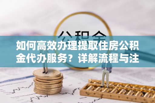 鹿寨如何高效办理提取住房公积金代办服务？详解流程与注意事项