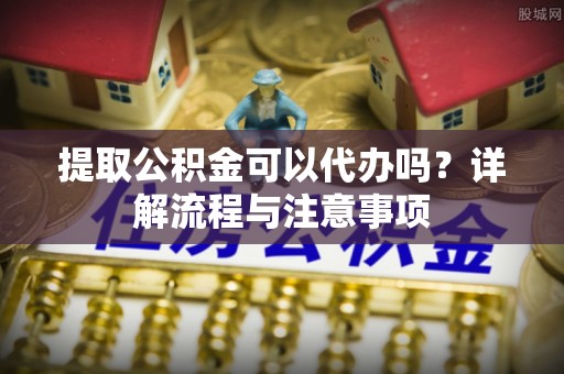 鹿寨提取公积金可以代办吗？详解流程与注意事项