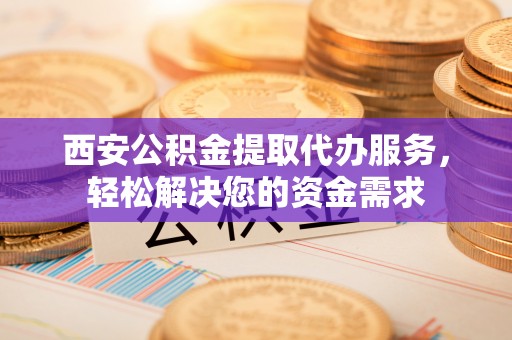 鹿寨西安公积金提取代办服务，轻松解决您的资金需求