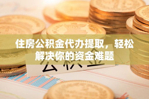 鹿寨住房公积金代办提取，轻松解决你的资金难题