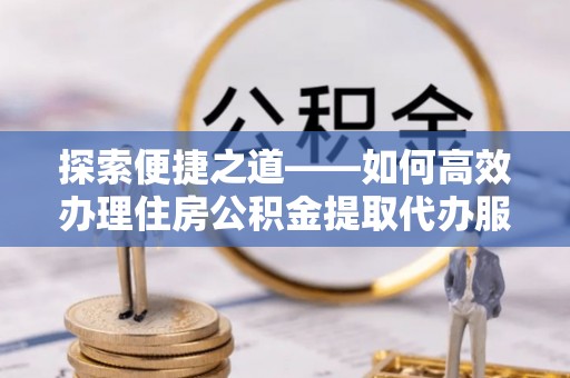 鹿寨探索便捷之道——如何高效办理住房公积金提取代办服务