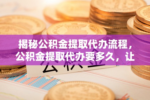 鹿寨揭秘公积金提取代办流程，公积金提取代办要多久，让你心中有数