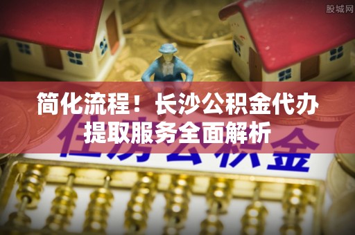 鹿寨简化流程！长沙公积金代办提取服务全面解析