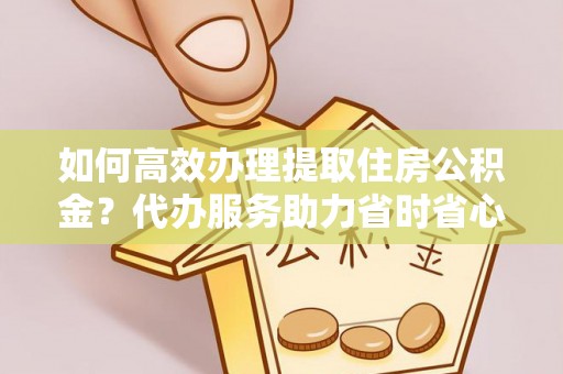 鹿寨如何高效办理提取住房公积金？代办服务助力省时省心