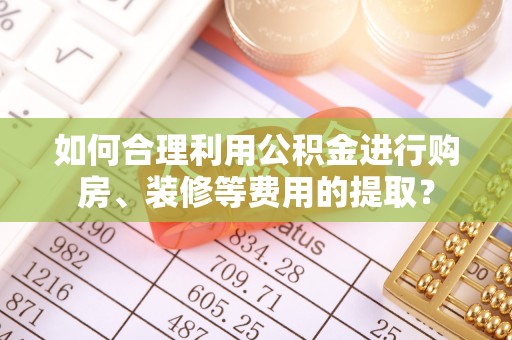 鹿寨如何合理利用公积金进行购房、装修等费用的提取？