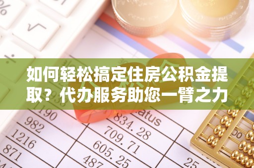 鹿寨如何轻松搞定住房公积金提取？代办服务助您一臂之力