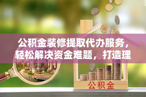 鹿寨公积金装修提取代办服务，轻松解决资金难题，打造理想家居